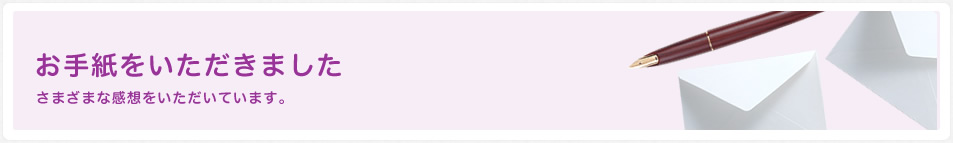 お手紙をいただきました さまざまな感想をいただいています。